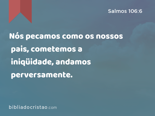 Nós pecamos como os nossos pais, cometemos a iniqüidade, andamos perversamente. - Salmos 106:6