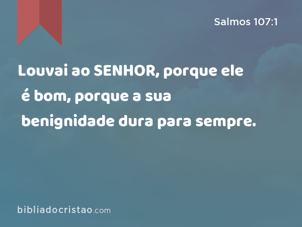 Louvai ao SENHOR, porque ele é bom, porque a sua benignidade dura para sempre. - Salmos 107:1