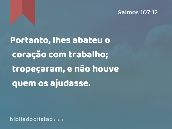 Portanto, lhes abateu o coração com trabalho; tropeçaram, e não houve quem os ajudasse. - Salmos 107:12