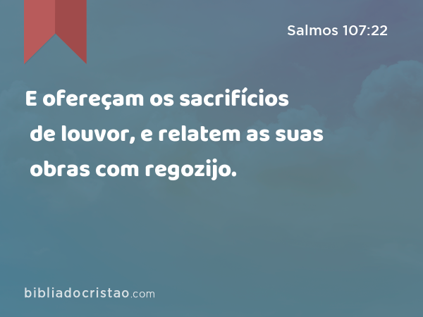 E ofereçam os sacrifícios de louvor, e relatem as suas obras com regozijo. - Salmos 107:22