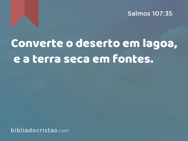 Converte o deserto em lagoa, e a terra seca em fontes. - Salmos 107:35