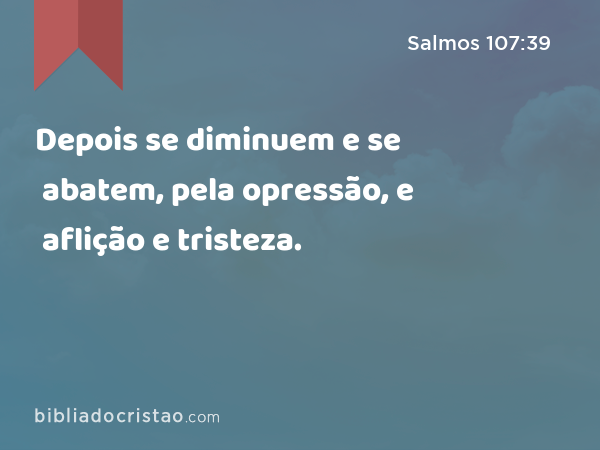 Depois se diminuem e se abatem, pela opressão, e aflição e tristeza. - Salmos 107:39