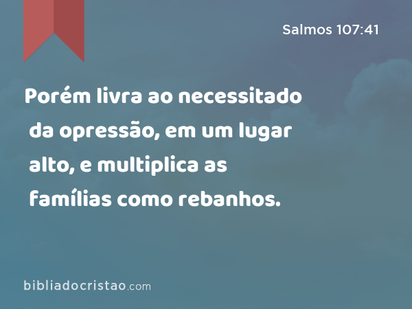 Porém livra ao necessitado da opressão, em um lugar alto, e multiplica as famílias como rebanhos. - Salmos 107:41