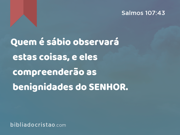 Quem é sábio observará estas coisas, e eles compreenderão as benignidades do SENHOR. - Salmos 107:43