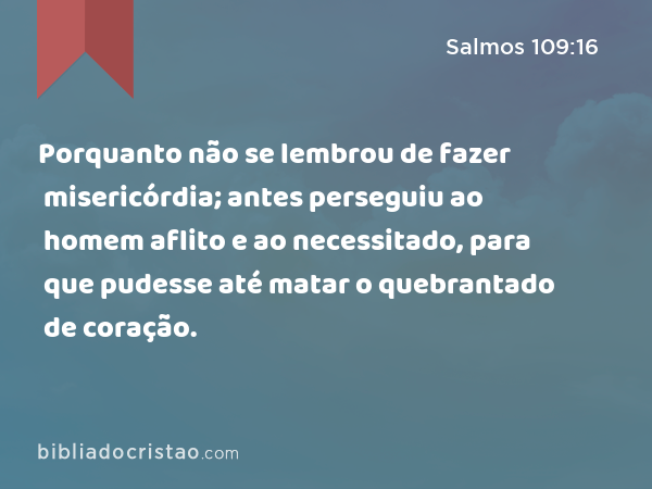 Porquanto não se lembrou de fazer misericórdia; antes perseguiu ao homem aflito e ao necessitado, para que pudesse até matar o quebrantado de coração. - Salmos 109:16