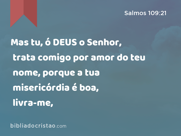 Mas tu, ó DEUS o Senhor, trata comigo por amor do teu nome, porque a tua misericórdia é boa, livra-me, - Salmos 109:21