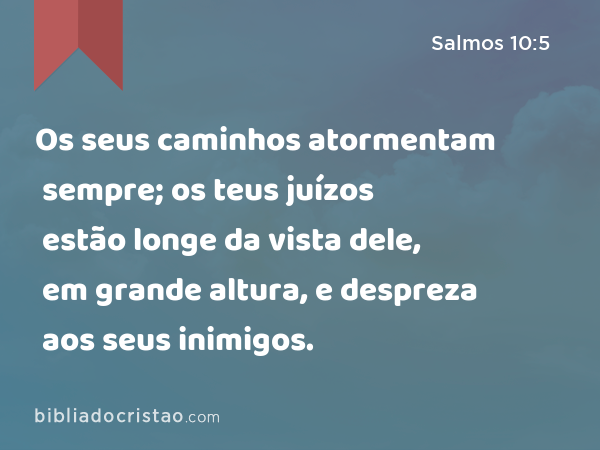 Os seus caminhos atormentam sempre; os teus juízos estão longe da vista dele, em grande altura, e despreza aos seus inimigos. - Salmos 10:5