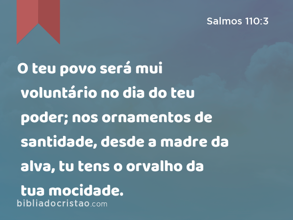 O teu povo será mui voluntário no dia do teu poder; nos ornamentos de santidade, desde a madre da alva, tu tens o orvalho da tua mocidade. - Salmos 110:3