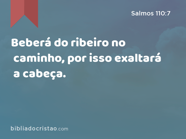 Beberá do ribeiro no caminho, por isso exaltará a cabeça. - Salmos 110:7