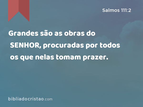 Grandes são as obras do SENHOR, procuradas por todos os que nelas tomam prazer. - Salmos 111:2