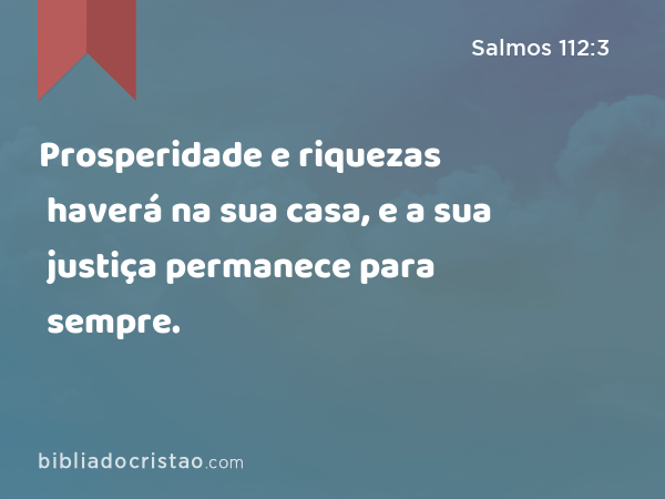 Prosperidade e riquezas haverá na sua casa, e a sua justiça permanece para sempre. - Salmos 112:3