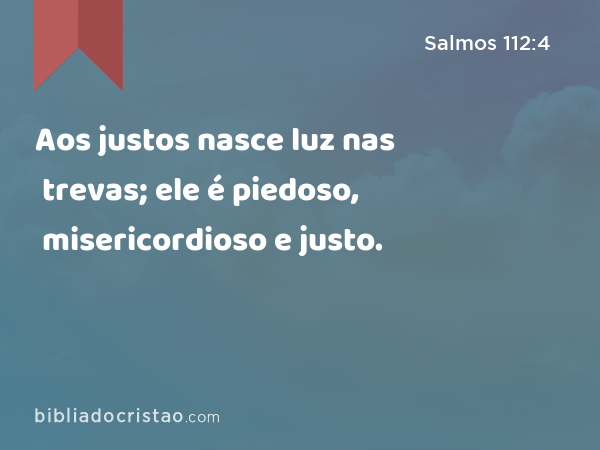 Aos justos nasce luz nas trevas; ele é piedoso, misericordioso e justo. - Salmos 112:4