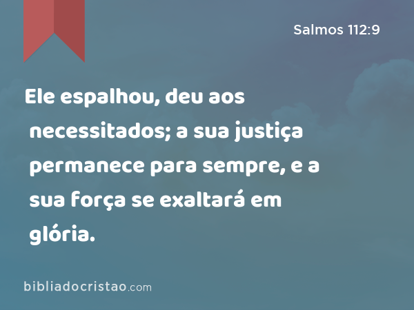 Ele espalhou, deu aos necessitados; a sua justiça permanece para sempre, e a sua força se exaltará em glória. - Salmos 112:9