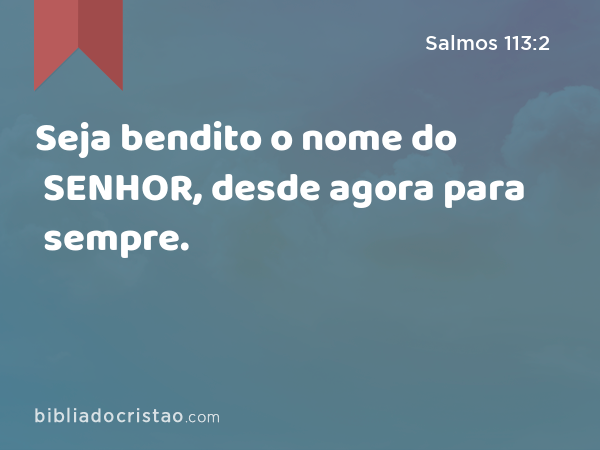 Seja bendito o nome do SENHOR, desde agora para sempre. - Salmos 113:2