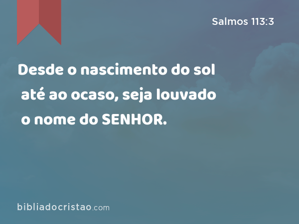 Desde o nascimento do sol até ao ocaso, seja louvado o nome do SENHOR. - Salmos 113:3