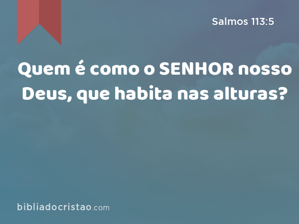 Quem é como o SENHOR nosso Deus, que habita nas alturas? - Salmos 113:5