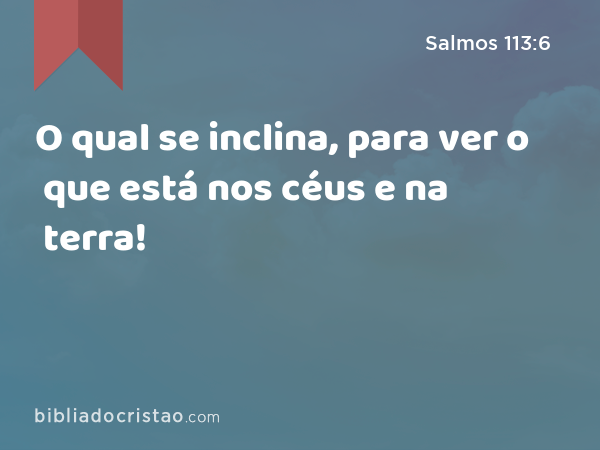 O qual se inclina, para ver o que está nos céus e na terra! - Salmos 113:6