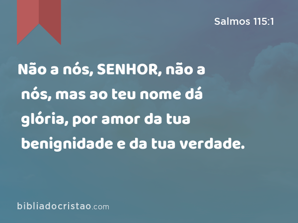 Não a nós, SENHOR, não a nós, mas ao teu nome dá glória, por amor da tua benignidade e da tua verdade. - Salmos 115:1