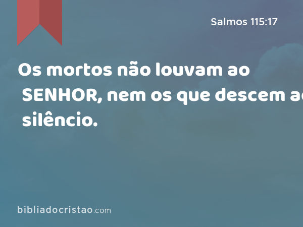 Os mortos não louvam ao SENHOR, nem os que descem ao silêncio. - Salmos 115:17