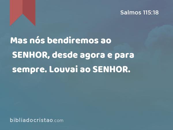 Mas nós bendiremos ao SENHOR, desde agora e para sempre. Louvai ao SENHOR. - Salmos 115:18