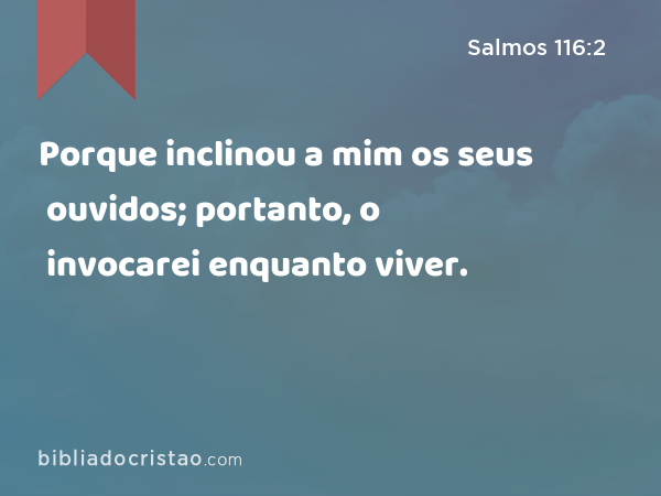 Porque inclinou a mim os seus ouvidos; portanto, o invocarei enquanto viver. - Salmos 116:2