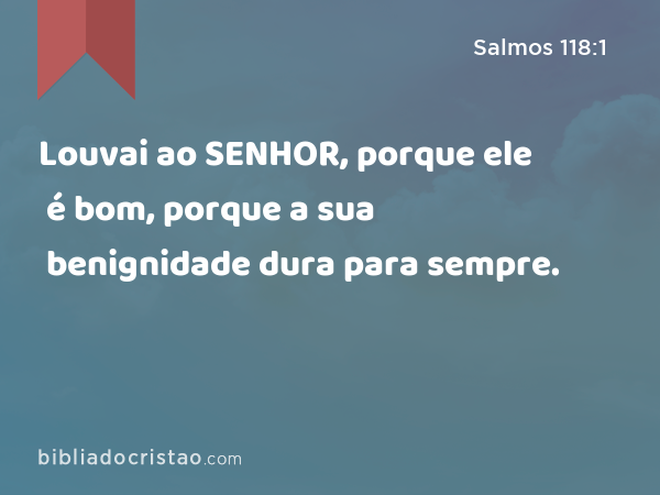 Louvai ao SENHOR, porque ele é bom, porque a sua benignidade dura para sempre. - Salmos 118:1