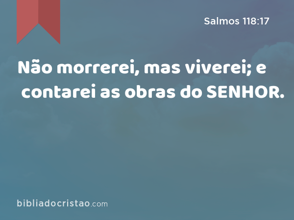 Não morrerei, mas viverei; e contarei as obras do SENHOR. - Salmos 118:17