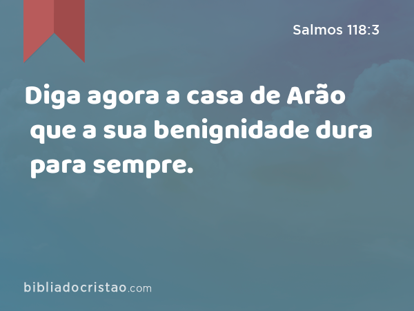 Diga agora a casa de Arão que a sua benignidade dura para sempre. - Salmos 118:3