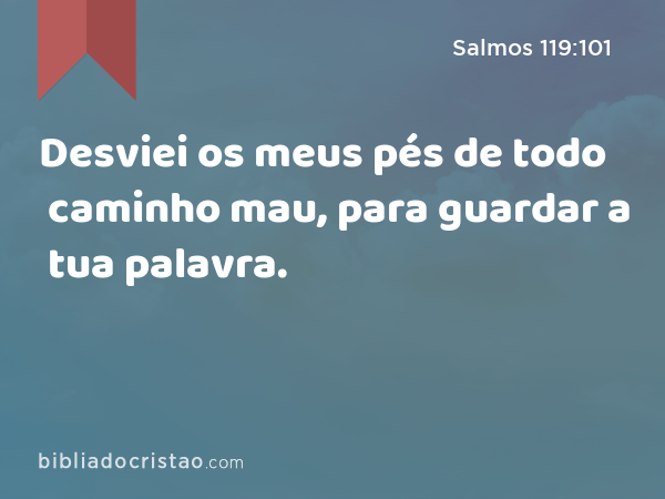 Desviei os meus pés de todo caminho mau, para guardar a tua palavra. - Salmos 119:101