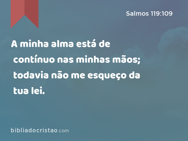 A minha alma está de contínuo nas minhas mãos; todavia não me esqueço da tua lei. - Salmos 119:109