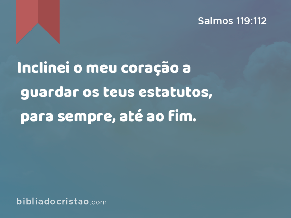 Inclinei o meu coração a guardar os teus estatutos, para sempre, até ao fim. - Salmos 119:112