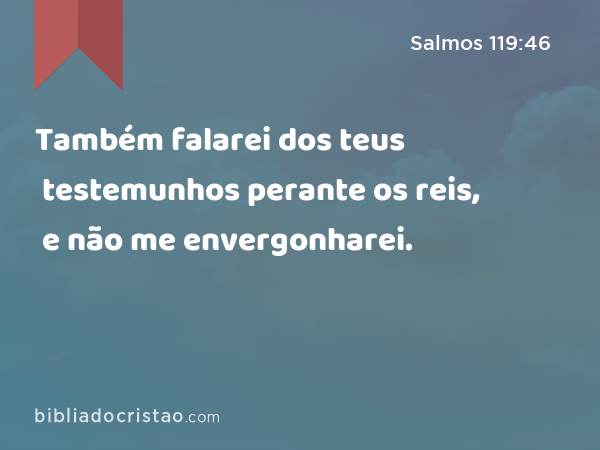 Também falarei dos teus testemunhos perante os reis, e não me envergonharei. - Salmos 119:46