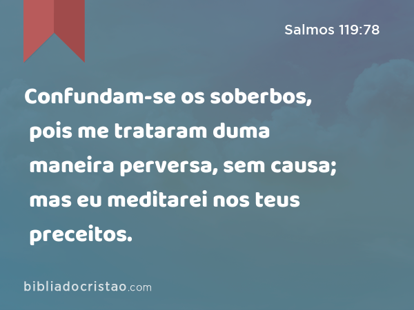 Confundam-se os soberbos, pois me trataram duma maneira perversa, sem causa; mas eu meditarei nos teus preceitos. - Salmos 119:78