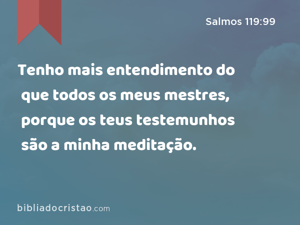 Tenho mais entendimento do que todos os meus mestres, porque os teus testemunhos são a minha meditação. - Salmos 119:99