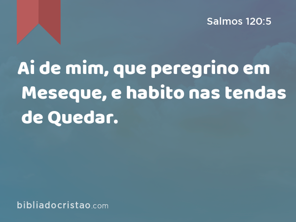 Ai de mim, que peregrino em Meseque, e habito nas tendas de Quedar. - Salmos 120:5