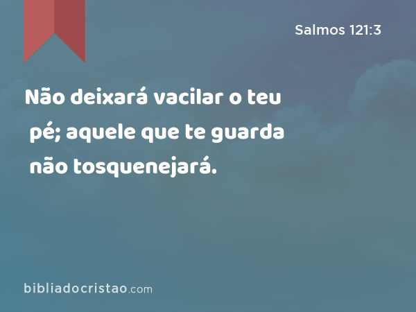 Não deixará vacilar o teu pé; aquele que te guarda não tosquenejará. - Salmos 121:3