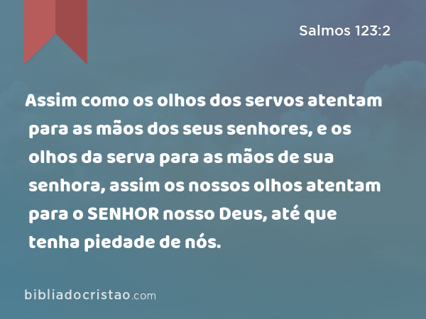 Assim como os olhos dos servos atentam para as mãos dos seus senhores, e os olhos da serva para as mãos de sua senhora, assim os nossos olhos atentam para o SENHOR nosso Deus, até que tenha piedade de nós. - Salmos 123:2