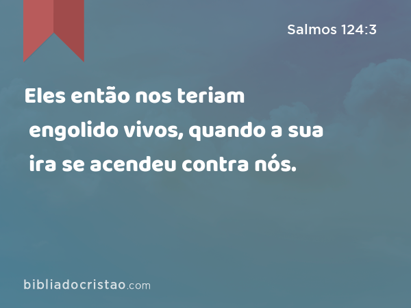 Eles então nos teriam engolido vivos, quando a sua ira se acendeu contra nós. - Salmos 124:3