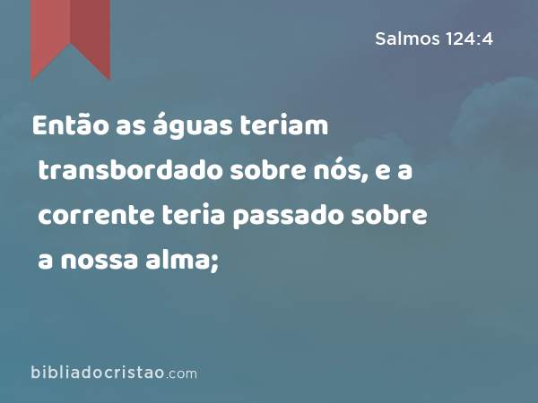 Então as águas teriam transbordado sobre nós, e a corrente teria passado sobre a nossa alma; - Salmos 124:4