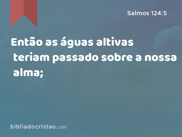 Então as águas altivas teriam passado sobre a nossa alma; - Salmos 124:5