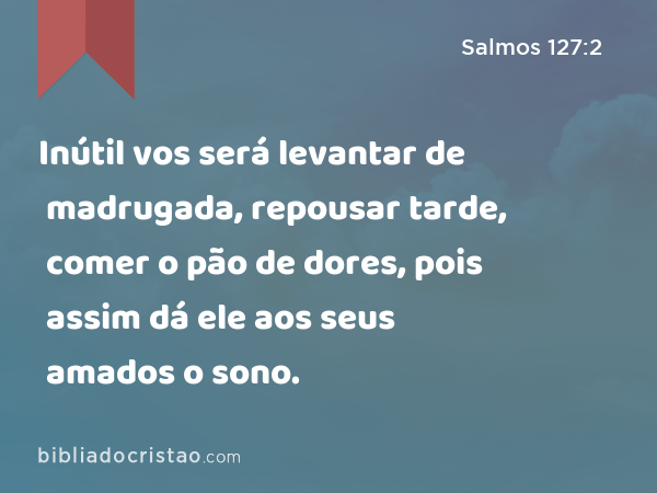 Inútil vos será levantar de madrugada, repousar tarde, comer o pão de dores, pois assim dá ele aos seus amados o sono. - Salmos 127:2