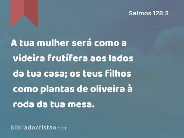 A tua mulher será como a videira frutífera aos lados da tua casa; os teus filhos como plantas de oliveira à roda da tua mesa. - Salmos 128:3