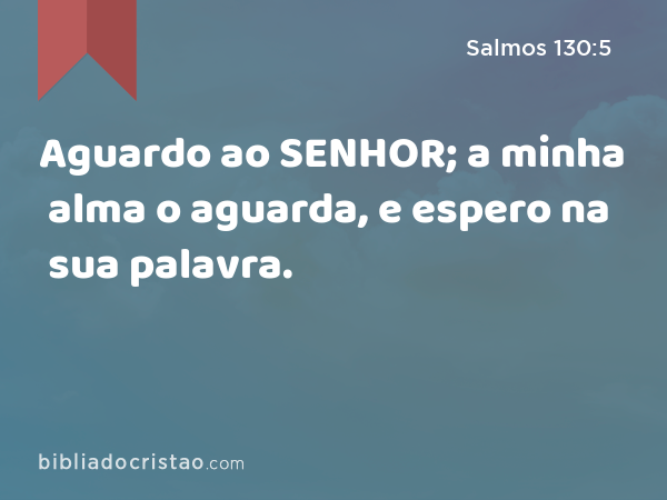 Aguardo ao SENHOR; a minha alma o aguarda, e espero na sua palavra. - Salmos 130:5