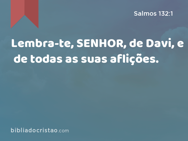 Lembra-te, SENHOR, de Davi, e de todas as suas aflições. - Salmos 132:1