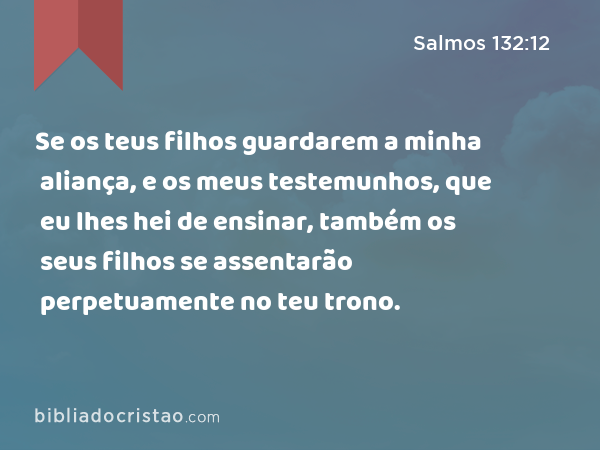 Se os teus filhos guardarem a minha aliança, e os meus testemunhos, que eu lhes hei de ensinar, também os seus filhos se assentarão perpetuamente no teu trono. - Salmos 132:12