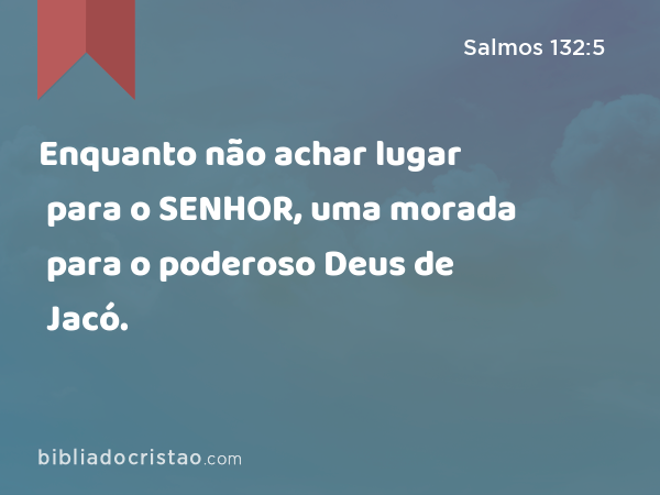 Enquanto não achar lugar para o SENHOR, uma morada para o poderoso Deus de Jacó. - Salmos 132:5