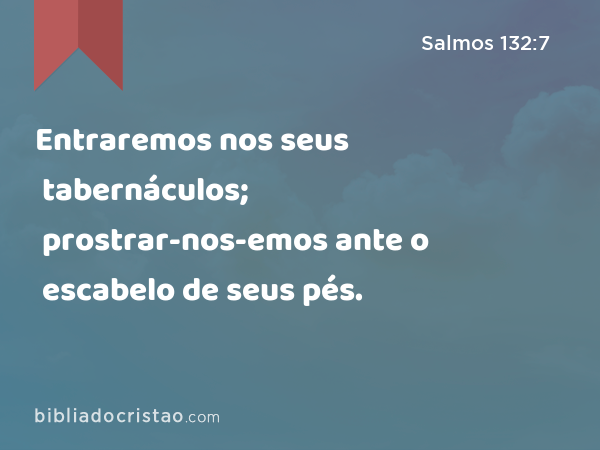 Entraremos nos seus tabernáculos; prostrar-nos-emos ante o escabelo de seus pés. - Salmos 132:7