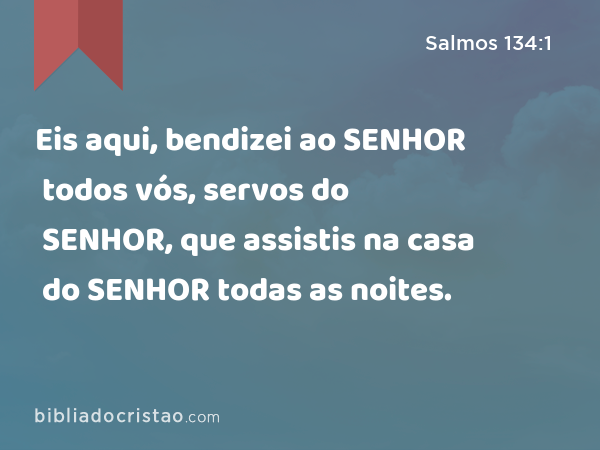 Eis aqui, bendizei ao SENHOR todos vós, servos do SENHOR, que assistis na casa do SENHOR todas as noites. - Salmos 134:1