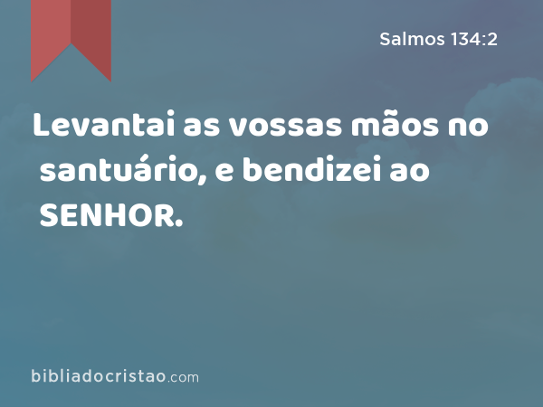 Levantai as vossas mãos no santuário, e bendizei ao SENHOR. - Salmos 134:2