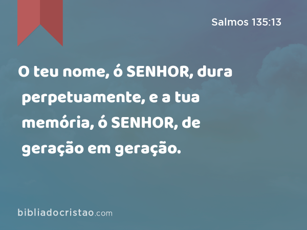 O teu nome, ó SENHOR, dura perpetuamente, e a tua memória, ó SENHOR, de geração em geração. - Salmos 135:13